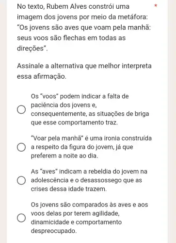 No texto, Rubem Alves constrói uma
imagem dos jovens por meio da metáfora:
"Os jovens são aves que voam pela manhã:
seus voos são flechas em todas as
direções".
Assinale a alternativa que melhor interpreta
essa afirmação.
Os "voos" podem indicar a falta de
paciência dos jovens e,
consequenten nente, as situações de briga
que esse comportamento traz
"Voar pela manha" é uma ironia construída
a respeito da figura do jovem, já que
preferem a noite ao dia.
As "aves" indicam a rebeldia do jovem na
adolescência e 0 desassossego que as
crises dessa idade trazem.
Os jovens são comparados às aves e aos
voos delas por terem agilidade,