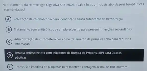 No tratamento da Hemorragia Digestiva Alta (HDA), quais são as principais abordagens terapêuticas
recomendadas?
A Realização de colonoscopia para identificar a causa subjacente da hemorragia.
B Tratamento com antibióticos de amplo espectro para prevenir infecções secundárias.
C
Administração de corticosteroides como tratamento de primeira linha para reduzir a
inflamação.
D
Terapia antissecretora com Inibidores da Bomba de Prótons (IBP) para úlceras
pépticas.
E Transfusão imediata de plaquetas para manter a contagem acima de 100.000/mm^3