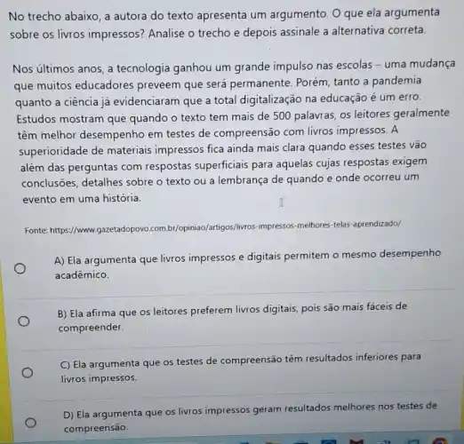 No trecho abaixo, a autora do texto apresenta um argumento. O que ela argumenta
sobre os livros impressos? Analise o trecho e depois assinale a alternativa correta.
Nos ultimos anos, a tecnologia ganhou um grande impulso nas escolas - uma mudança
que muitos educadores preveem que será permanente. Porém, tanto a pandemia
quanto a ciência já evidenciaram que a total digitalização na educação é um erro.
Estudos mostram que quando o texto tem mais de 500 palavras, os leitores geralmente
têm melhor desempenho em testes de compreensão com livros impressos. A
superioridade de materiais impressos fica ainda mais clara quando esses testes vão
além das perguntas com respostas superficiais para aquelas cujas respostas exigem
conclusões, detalhes sobre o texto ou a lembrança de quando e onde ocorreu um
evento em uma história.
Fonte: https://www.gazetadopove combr/opiniao/artigos//ivros-impressos -melhores-telas-aprendizadol
A) Ela argumenta que livros impressos e digitais permitem o mesmo desempenho
acadêmico.
B) Ela afirma que os leitores preferem livros digitais, pois são mais fáceis de
compreender.
C) Ela argumenta que os testes de compreensão têm resultados inferiores para
livros impressos.
D) Ela argumenta que os livros impressos geram resultados melhores nos testes de