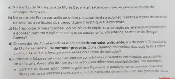 a) No trecho de "A máscara da Morte Escarlate", sabemos o que se passa na mente do
principe Próspero?
b) No conto de Poe, a narração se refere principalmente a acontecimentos e açōes do mundo
exterior ou a reflexoes dos personagens'Justifique sua resposta.
c) No trecho de A metamorfose lido no início do capitulo, a narração se refere principalmente
a ac ontecimentos e ações ou ao que se passa no mundo interior, na mente de Gregor
Samsa?
d) O narrador de A metamorfose é chamado de narrador onisciente, e o do conto 'A máscara
da Morte Escarlate de narrador presente Considerando os trechos dos dois textos lidos
conclua: Qual é a diferença entre esses dois tipos de narrador?
e) Conforme foi possivel observar podem ser adotadas diferentes estratégias para contar
uma história. A escolha do tipo de narrador gera diferentes possibilidades. Por exemplo:
- Com o uso de narrador-personagem . em 1^2 pessoa, é possivel narrar acontecimentos
dos quais esse narrador participa e que ele interpreta de acordo com seu ponto de vista.