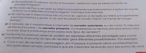 a) No trecho de
"A máscara da Morte Escarlate', sabemos o que se passa na mente do
principe Próspero?
b) No conto de Poe, a narração se refere principalmente a acontecimentos e ações do mundo
exterior ou a reflexōes dos personage sua resposta.
c) No trecho de A metamorf ose lido no início do capítulo, a narração se refere principalmente
ntecimentos e ações ou ao que se passa no mundo interior,na mente de Gregor
Samsa?
d) O narrador de A metamorfose é chamado de narrador onisciente, e o do conto "A máscara
da Morte Escarlate", de narrador presente Considerando os trechos dos dois textos lidos,
conclua: Qual é a diferença entre esses dois tipos de narrador?
e) Conforme foi possivel observar podem ser adotadas diferentes estratégias para contar
uma história. A escolha do tipo de narrador gera diferentes possibilidades Por exemplo:
Como uso de narrador -personagem , em 1a pessoa, é possivel narrar acontecimentos
dos quais esse narrador e que ele interpreta de acordo com seu ponto de vista.