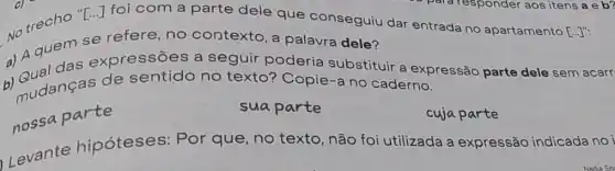 No trecho "E"foi com a parte dele que conseguiu dar entrada no apartamento
[ldots ]''
se refere, no contexto, a palavra dele?
a) A quem s expressões a seguir poderia substituir a expressão parte dele sem acarr
b) Qudanças de sentido no texto? Copie-a no caderno.
nossa parte
suaparte
cuja parte
Levante hipóteses: Por que, no texto não foi utilizada a expressão indicada noi