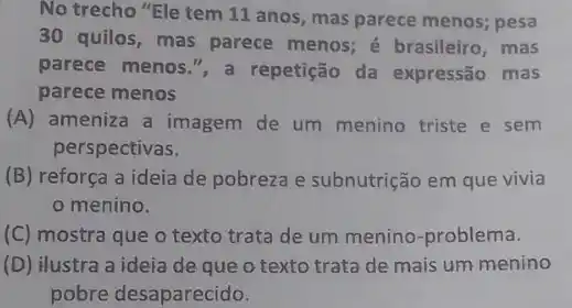 No trecho "Ele tem 11 anos, mas parece menos; pesa
30 quilos, mas parece menos; é brasileiro, mas
parece menos.", a repetição da expressão mas
parece menos
(A) ameniza a imagem de um menino triste e sem
perspectivas.
(B) reforça a ideia de pobreza e subnutrição em que vivia
menino.
(C) mostra que o texto trata de um menino-problema.
(D) ilustra a ideia de que o texto trata de mais um menino
pobre desaparecido.