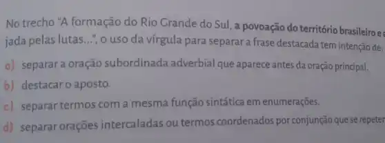 No trecho "A formação do Rio Grande do Sul, a povoação do território brasileiro e
jada pelas lutas ...", o uso da vírgula para separar a frase destacada tem intenção de:
a) separara oração subordinada adverbial que aparece antes da oração principal.
b) destacar o aposto.
c) separar termos com a mesma função sintática em enumerações.
d) separar orações intercaladas ou termos coordenados por conjunção que se repeter