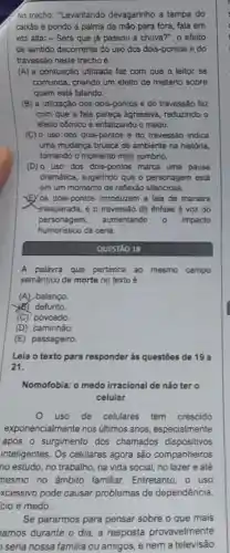 No trecho: "Levantando devagarinho a tampa do
caixão e pondo a palma da mão para fora, fala em
voz alta: - Será que já passou a chuva?", o efeito
de sentido decorrente do uso dos dois-pontos e do
travessão neste trecho é
(A) a pontuação utilizada faz com que o leitor se
confunda, criando um efeito de mistério sobre
quem está falando.
(B) a utilização dos dois-pontos e do travessão faz
com que a fala pareça agressiva reduzindo o
efeito cômico e enfatizando o medo.
(C) o uso dos dois-pontos e do travessão indica
uma mudanca brusca de ambiente na história,
tornando o momento mais sombrio.
(D) 0 uso dos dois-pontos marca uma pausa
dramática, sugerindo que o personagem está
em um momento de reflexão silenciosa.
YE/os dois-pontos introduzem a fala de maneira
inesperada, e o travessão dá ênfase à voz do
personagem, aumentando	impacto
humoristico da cena.
QUESTÃO 18
A palavra que pertence ao mesmo campo
semântico de morte no texto é
(A) balanço
(6) defunto.
(C) povoado.
(D) caminhão.
(E) passageiro.
Leia o texto para responder às questōes de 19 a
21.
Nomofobia: o medo irracional de não ter o
celular
uso de celulares tem crescido
exponencialmente nos últimos anos especialmente
após o surgimento dos chamados dispositivos
inteligentes. Os celulares agora são companheiros
no estudo, no trabalho, na vida social, no lazer e até
nesmo no âmbito familiar. Entretanto , o uso
xcessivo pode causar problemas de dependência
cio e medo.
Se pararmos para pensar sobre o que mais
amos durante o dia a resposta provavelmente
seria nossa familia ou amigos, e nem a televisão