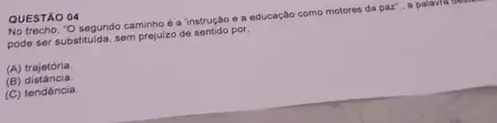 No trecho, "O segundo caminho é a 'instrução e a educação como motores da paz"., a palavra de
desterday
pode ser substituida, sem prejuizo de sentido por,
(A) trajetória.
(B) distância.
(C) tendência.
QUESTÃO 04