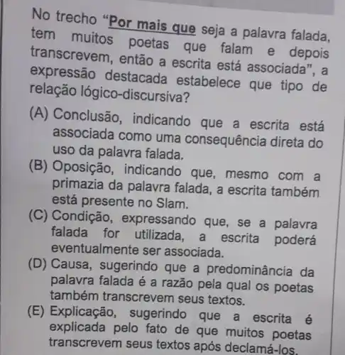 No trecho "Por mais que seja a palavra falada.
tem muitos poetas que falam e depois
transcreve m, então a escrita está associada", a
expressão destacada estabelece que tipo de
relação lógico -discursiva?
(A) Conclusão , indicando que a escrita está
associada como uma consequência direta do
uso da palavra falada.
(B) Oposição , indicando que , mesmo com a
primazia da palavra falada, a escrita também
está presente no Slam.
(C) Condição , expressando que, se a palavra
falada for utilizada , a escrita poderá
eventualmente ser associada.
(D) Causa, sugerindo que a predominâ ncia da
palavra falada é a razão pela qual os poetas
também transcrevem seus textos.
(E) Explicação sugerindo que a escrita é
explicada pelo fato de que muitos poetas
transcrevem seus textos após declamá-los.