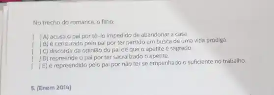 No trecho do romance o filho:
() A) acusa o pai por tê-lo impedido de abandonar a casa.
()
B) é censurado pelo pai por ter partido em busca de uma vida pródiga.
() C) discorda da opinião do pai de que o apetite é sagrado.
()
D) repreende o pai por ter sacralizado o apetite
()
E) é repreendido pelo pai por não ter se empenhado o suficiente no trabalho.
5. (Enem 2014)