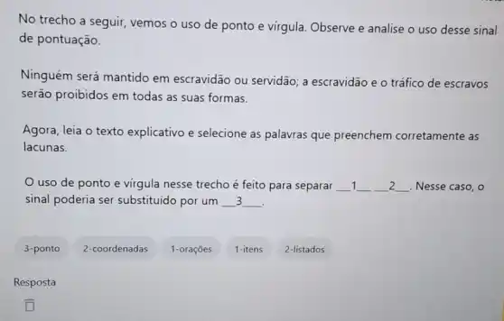 No trecho a seguir vemos o uso de ponto e virgula. Observe e analise o uso desse sinal
de pontuação.
Ninguém será mantido em escravidão ou servidão; a escravidão e o tráfico de escravos
serão proibidos em todas as suas formas.
Agora, leia o texto explicativo e selecione as palavras que preenchem corretamente as
lacunas.
uso de ponto e virgula nesse trecho é feito para separar __ 1 __ __ 2 __ Nesse caso, o
sinal poderia ser substituido por um __ __ 3
.
3-ponto
2-coordenadas
1-orações
1-itens
2-listados
Resposta