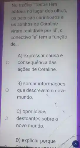 No treeho "Todos têm
botoes no Yugar dos olhos,
os pais são carinhosos e
os sonhos de Coraline
viram realidade por lá", 0
conectivo 'e " tem a função
de __
A) expressar causa e
consequência das
ações de Coraline.
B) somar informações
que descrevem o novo
mundo.
C) opor ideias
destoantes sobre o
novo mundo.
D) explicar porque
naraline An Anaan