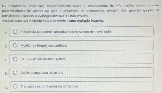 No treinamento desportivo especificamente sobre o levantamento de informações sobre as reais
potencialidades de atletas ou para a prescrição de treinamento, existem dois grandes grupos de
tecnologias utilizadas: a avaliação invasiva e a não invasiva.
Assinale uma das alternativas que se refere a uma avaliação invasiva.
A
Fotocélula para medir velocidade como sensor de movimento.
B.
Monitor de frequência cardiaca.
GPS - Global Position System
Análise sanguinea de lactato
Transdutores, infravermelho giroscópio.