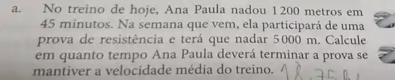 a. No treino de hoje,Ana Paula nadou 1200 metros em
45 minutos . Na semana que vem,ela participará de uma
prova de resistencia e terá que nadar 5000 m . Calcule
em quanto Ana Paula deverá terminar a prova se
mantiver a velocidade média do treino.