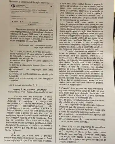 No twitter, o Ministro da Educação escreveu:
flepuls
Otema da redeclo do Inem 2022 e- "Desafios para a
Brosit
velorizaçgo de comunidades epovos no
Fenem2022
yours
No proximo domingo, os estudantes terão
mais 90 perguntas ciências da
natureza. Ô Enem 2022 teve 3.4 milhoes de
inscritos - menor número em 17 anos, segundo o
Ministério da Educação. Aprevisão é que as notas
sejam divulgadas em janeiro de 2023
Da Redação Veja (Titulo alterado por TSA)
https://veja.abril.com bri
Em: "O Enem 2022 leve 3,4 milhoes de inscritos -
menor nómero em 17 anos segundo o Ministério
da Educação.", nesse trecho a utilização do
travessão tem a função de:
a) enfatizar uma opinião do jomal responsável
pela noticia
b) delimitar a utilização do discurso direto no texto
expositivo.
estabelecer uma comparação com fatos
anteriores.
d) destacarum evento realizado pelo Ministério da
Educação
e) introduzir um discurso injuntivo com intenção de
convencer.
Leia e resolva as questóes 5-8
REDAGÃO NOTA 1000 - ENEM 2021
Giovana Dias (PE) - (Segundo parágrafo retirado)
Em sua obra 'Os Retrantes", o artista
expressionista Cândido Portinari faz uma
compartilhada por milhões de brasileiros , os quais,
denúncia	condição de desigualdade
invisibilizados enquanto cidadãos. A critica de
vulneráveis socioeconomicamente, sáo
Portinari continua válida nos dias atuais, mesmo
décadas após a pintura ter sido feita, como se
pode notar a partir do alto indice de brasileiros que
não possuem registro civil de nascimento, fator
que os invisibiliza. Com base nesse viés,é
fundamental discutir a principal razão para a posse
do documento promover a cidadania bem como o
principal entrave que impede que tantas pessoas
não se registrem.
()
Ademais, percebe-se que - principal
entrave que impede que tantas pessoas no Brasil
nào se registremé o perfil da educação brasiteira,
a qual tem como objetivo formar a população
apenas como mão de obra. Isso acontece porque.
assim como teorizado pelo economist a José
Murilo de Carvalho, observa se a formação de
uma "cidadania operâria", na qual a população
mais vulneráve socioeconomicamente nào
estimulada a desenvolver um pensamento critico
e éidealizada para ser explorada.
Nota-se,entáo, que, devido a essa
disfunção no sistema educacional , essas pessoas
não conhecem seus direitos como cidadãos, como
direito de possuirum documento de registro civil.
Assim, a partir dessa educação falha, forme-se um
cido de desigualdade, observada no fat de o pals
ocupar o 9^circ  lugar entre os palses mais desiguais
do mundo, segundo o IBGE já que, assim como
afrmado pelo sociólogo Florestan Femandes.
uma nação com acesso a uma educação de
qualidade nào sujeitaria seu povo a condicôes de
precaria cidadania, como a observada a partir do
alto número de pessoas sem registro no pais.
Portanto, observa-se que a questão do alto
indice de pessoas no Brasil sem certidǎo de
nascimento deve ser resolvida. Para isso,
necessário que o Ministério da Educação reforce
politicas de instrução đa população acerca dos
seus direllos. Talação deve ocorrer por melo da
criação de um Projeto Nacional de Acesso à
Ceriodo, a qual irá promover, nas escolas
públicas de todos os 5570 municipios brasileiros,
debates acerca da importáncia do documento de
registro civil para a preservação da os
quais irão acontecer tanto extracurricularmente
quanto nas aulas de sociologia. Isso deve ocorrer,
a fim de formar brasileiros que, cientes dos seus
direitos, podem mudar o atual cenário de precária
cidadania e desigualdade.
argumentativo é preciso, antes de tudo ter uma
5. (Saeb D7) Para escrever um texto dissertativo-
tese muito clara para defender diante de uma
questão polêmica. Uma parte da tese defendida
pela autora pode ser identificada em:
os quais, vulneráveis socioeconomicamente.
b) __ como se pode notar a partir do alto indice de
são invisibilizados enquanto cidadãos:
c) __ é fundamental discutir a principal razão para
brasileiros que não possuem registro civi __
a posse do documento promover a cidadania __
d) -... a qual tem como objetivo formar a população
apenas como mão de
e) __ essas pessoas não conhecem seus direitos
como cidadãos, como o direito __
6. (Saeb D8) Há um argumento de autoridade
utilizado pela escritora Giovana Dias em:
a) -...segundo o IBGE, já que, assim como
afirmado pelo sociólogo Florestan Femandes,
uma nação com acesso a uma educação de
precária cidadania __
qualidade não sujeitaria seu povo a condições de