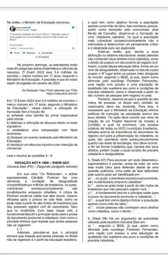 No twitter, o Ministro da Educação escreveu:
Victor Godoy ()
Qvictory godoy - Seguir
tema da redação do Enem 2022 é: "Desafios para a
valorização de comunidades e povos tradicionais no
Brasil".
#enem2022
1:49 PM. 13 de nov de 2022
1.0 mil
(1) Responder 1. Compartilhar
Ler 86 respostas
No próximo domingo, os estudantes terão
mais 90 perguntas sobre matemática e ciências da
natureza. O Enem 2022 teve 3.4 milhões de
inscritos - menor número em 17 anos, segundo o
Ministério da Educação.A previsão é que as notas
sejam divulgadas em janeiro de 2023.
Da Redação Veja (Titulo alterado por TSA)
https://veja.abril com.br
Em: "O Enem 2022 teve 3,4 milhões de inscritos -
menor número em 17 anos, segundo o Ministério
da Educação.", nesse trecho, a utilização do
travessão tem a função de:
a) enfatizar uma opinião do jornal responsável
pela notícia.
b) delimitar a utilização do discurso direto no texto
expositivo.
c) estabelecer uma comparação com fatos
anteriores.
d) destacar um evento realizado pelo Ministério da
Educação.
e) introduzir um discurso injuntivo com intenção de
convencer.
Leia e resolva as questões 5-8
REDAGÃO NOTA 1000 - ENEM 2021
Giovana Dias (PE)- (Segundo parágrafo retirado)
Em sua obra "Os Retirantes", o artista
expressionista Cândido Portinari faz uma
denúncia à condição de desigualdade
compartihada por milhões de brasileiros, os quais,
vulneráveis socioeconomicamente, são
invisibilizados enquanto cidadãos. A critica de
Portinari continua válida nos dias atuais, mesmo
décadas após a pintura ter sido feita, como se
pode notar a partir do alto indice de brasileiros que
não possuem registro civil de nascimento, fator
que os invisibiliza. Com base nesse viés, é
fundamental discutir a principal razão para a posse
do documento promover a cidadania, bem como o
principal entrave que impede que tantas pessoas
não se registrem.
[...]
Ademais, percebe se que o principal
entrave que impede que tantas pessoas no Brasil
não se registrem é o perfi da educação brasileira,
a qual tem como objetivo formar a população
apenas como mão de obra. Isso acontece porque,
assim como teorizado pelo economista José
Murilo de Carvalho , observa-se a formação de
uma "cidadania operária , na qual a população
mais vulnerável socioeconomicamente não é
estimulada a desenvolver um pensamento critico
e é idealizada para ser explorada.
Nota-se, então, que devido a essa
disfunção no sistema educacional, essas pessoas
não conhecem seus direitos como cidadãos , como
direito de possuir um documento de registro civil.
Assim, a partir dessa educação falha, forme-se um
ciclo de desigualdade , observada no fato de o pais
ocupar 0 9^circ  lugar entre os paises mais desiguais
do mundo, segundo 0 IBGE, já que, assim como
afirmado pelo sociólogo Florestan Fernandes,
uma nação com acesso a uma educação de
qualidade não sujeitaria seu povo a condições de
precária cidadania, como a observada a partir do
alto número de pessoas sem registro no pais.
Portanto, observa-se que a questão do alto
indice de pessoas no Brasil sem certidão de
nascimento deve ser resolvida. Para isso, é
necessário que o Ministério da Educação reforce
politicas de instrução da população acerca dos
seus direitos. Tal ação deve ocorrer por meio da
criação de um Projeto Nacional de Acesso à
Certidão, a qual irá promover, nas escolas
públicas de todos os 5570 municipios brasileiros
debates acerca da do documento de
registro civil para a preservação da cidadania . os
quais irão acontecer tanto extracurricularmente
quanto nas aulas de sociologia. Isso deve ocorrer,
a fim de formar brasileiros que, cientes dos seus
direitos, podem mudar o atual cenário de precária
cidadania e desigualdade.
5. (Saeb D7) Para escrever um texto dissertativo-
argumentativo é preciso, antes de tudo , ter uma
tese muito clara para defender diante de uma
questão polêmica. Uma parte da tese defendida
pela autora pode ser identificada em:
a)
__ os quais , vulneráveis socioeconomicamente,
são enquanto cidadãos."
b) __ como se pode notar a partir do alto indice de
brasileiros que não possuem registro civil __
c)
__ é fundamental discutir a principal razão para
a posse do documento promover a cidadania __
d) __ a qual tem como objetivo formar a população
apenas como mão de obra."
e) __ essas pessoas não conhecem seus direitos
como cidadãos, como o direito __
6. (Saeb D8) Há um argumento de autoridade
utilizado pela escritora Dias em:
a) __ segundo o IBGE, já que, assim como
afirmado pelo sociólogo Florestan Fernandes,
uma nação com acesso a uma educação de
qualidade não sujeitaria seu povo a condições de
precária cidadania __