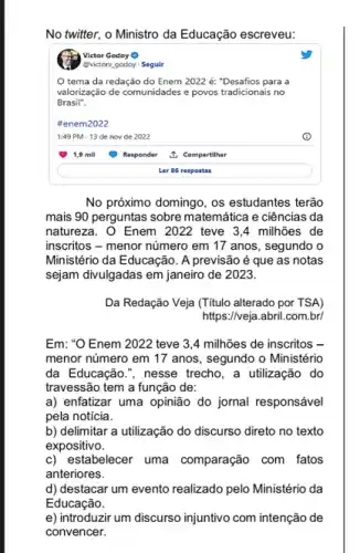 No twitter, o Ministro da Educação escreveu:
Victor Godey
@victory godoy . Segulr
tema da redação do Enem 2022 é:"Desafios para a
valorização de comunidades e povos tradicionais no
Brasil".
#enem2022
1:49 PM - 13 de nov de 2022
Responder
1. Compartilhar
Ler 86 respostas
No próximo domingo, os estudantes terão
mais 90 perguntas sobre matemática e ciências da
natureza. O Enem 2022 teve 3,4 milhões de
inscritos - menor número em 17 anos, segundo o
Ministério da Educação. A previsão é que as notas
sejam divulgadas em janeiro de 2023.
Da Redação Veja (Titulo alterado por TSA)
https://veja.abril.com.br/
Em: "O Enem 2022 teve 3,4 milhões de inscritos -
menor número em 17 anos, segundo o Ministério
da Educação.", nesse trecho , a utilização do
travessão tem a função de:
a) enfatizar uma opinião do jornal responsável
pela notícia.
b) delimitar a utilização do discurso direto no texto
expositivo.
c) estabelecer uma comparação com fatos
anteriores.
d) destacar um evento realizado pelo Ministério da
Educação.
e) introduzir um discurso injuntivo com intenção de
convencer.