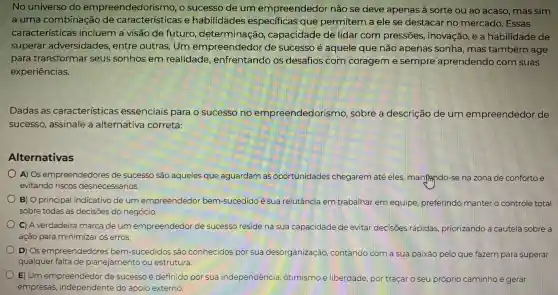 No universo do empreendedoris mo, o sucesso de um empreendedor não se deve apenas a sorte ou ao acaso, mas sim
a uma combinação de características e habilidades especificas que permitem a ele se destacar no mercado. Essas
características incluem a visão de futuro determinação capacidade de lidar com pressões.inovação, e a habilidade de
superar adversidades , entre outras. Um empreendedor de sucesso é aquele que não apenas sonha, mas também age
para transformar seus sonhos em realidade , enfrentando os desafios com corageme sempre aprendendo com suas
experiências.
Dadas as características essenciais para o sucesso no empreendedorismo , sobre a descrição de um empreendedor de
sucesso, assinale a alternativa correta:
Alternativas
A) Os empreendedores de sucesso são aqueles que aguardam as oportunidades chegarem até eles manjindo-se na zona de conforto e
evitando riscos desnecessários.
B) O principa indicativo de um empreendedor bem -sucedido é sua relutância em trabalhar em equipe preferindo manter o controle total
sobre todas as decisões do negócio.
C) A verdadeira marca de um empreendedor de sucesso reside na sua capacidade de evitar decisoes rápidas priorizando a cautela sobre a
ação para minimizar os erros.
D) Os empreendedores bem-sucedidos são conhecidos por sua desorganização contando com a sua paixão pelo que fazem para superar
qualquer falta de planejamento ou estrutura.
E) Um empreendedor de sucesso é definida por sua independência otimismo e liberdade por traçar o seu próprio caminho e gerar
empresas,independente do apoio externo.