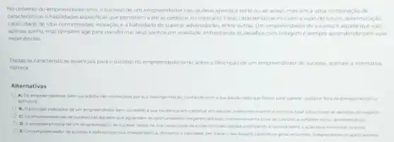 No universo do empreendedorismo a sucesso de um empreendedor nào se deve apenas a sorte ou ao acaso, mas sim a uma combinação de
caracteristicas e habilidades especificas que permitem a ele se destacar no mercado Essas caracteristicas incluema visio de futuro, determinação
capacidade de lidar com pressoes, inovação, e a hablidade de superar adversidades entre outras. Um empreendedor de sucesso é aquele que nào
apenas sonha, mas tambem age para transformar seus sonhos em realidade, enfrentando os desafios com coragem e sempre aprendendo com suas
experiencias
Dadas as caracteristicas essencials para o sucesso no empreendedorismo, sobre a descrição de um empreendedor de sucesso, assinale a alternativa
correta:
Alternativas
A) Osempreendedores bem sucedidos sao conhecidos por sua desorganização, contando com a sua paixáo pelo que fazem para superar qualquer falta de planejamenta ou
estrutura
B) Oprincipal indicativo de um empreendedor bem sucedidoé sua relutancia em trabahar em equipe preferindo manter o controle total sobre todas as decisdes do negocio
C) Os empreendedores de sucesso sao aqueles que aguardam as oportunidades chegarem até eles, mantendo-se na rona de conforto e evitando riscos desnecessarios
D) Averdadeira marca de um empreendedor de sucesso reside na sua capacidade de evitar decides rapidas, priorizando a cautela sabre a ação para minimizar os erros
(1) Um empreendedor de sucesso é definido por sua independencia, otimismoe liberdade, por traçaro seu proprio caminhoe gerar empresas, independente do apoio externo