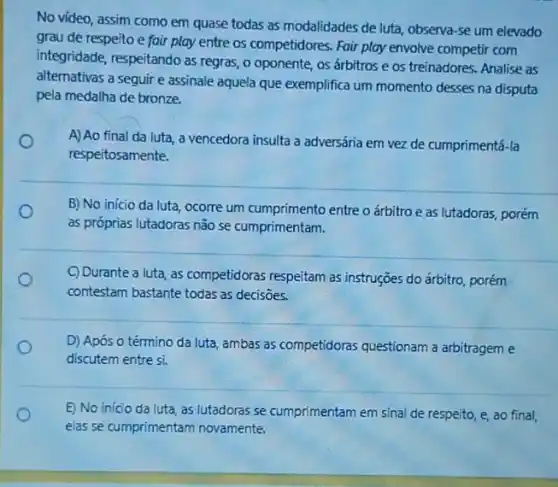 No vídeo, assim como em quase todas as modalidades de luta, observa -se um elevado
grau de respeito e fair play entre os competidores. Fair play envolve competir com
integridade, respeitando as regras, o oponente, os árbitros e os treinadores Analise as
alternativas a seguir e assinale aquela que exemplifica um momento desses na disputa
pela medalha de bronze.
A) Ao final da luta, a vencedora insulta a adversária em vez de cumprimentá-la
respeitosamente.
B) No inicio da luta, ocorre um cumprimento entre o árbitro e as lutadoras, porém
as próprias lutadoras nǎo se cumprimentam.
C) Durante a luta, as competidoras respeitam as instruções do árbitro, porém
contestam bastante todas as decisōes.
D) Após o término da luta, ambas as competidoras questionam a arbitragem e
discutem entre si.
E) No inicio da luta, as lutadoras se cumprimentam em sinal de respeito, e, ao final,
elas se cumprimentam novamente.