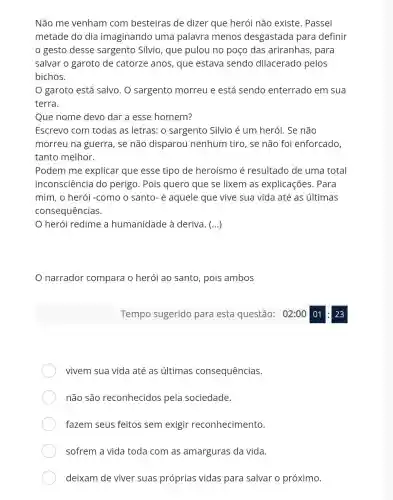 Não me venham com besteiras de dizer que herói não existe. Passei
metade do dia imaginando uma palavra menos desgastada para definir
gesto desse sargento Sílvio , que pulou no poço das ariranhas, para
salvar o garoto de catorze anos, que estava sendo dilacerado pelos
bichos.
garoto está salvo . O sargento morreu e está sendo enterrado em sua
terra.
Que nome devo dar a esse homem?
Escrevo com todas as letras: 0 sargento Silvio é um herói. Se não
morreu na guerra , se não disparou nenhum tiro, se não foi enforcado
tanto melhor.
Podem me explicar que esse tipo de heroísmo é resultado de uma total
inconsciência do perigo. Pois quero que se lixem as explicações. Para
mim, o herói -como o santo-é aquele que vive sua vida até as últimas
consequências.
herói redime a humanidade à deriva. (...)
narrador compara o herói ao santo, pois ambos
vivem sua vida até as últimas consequências.
não são reconhecidos pela sociedade.
fazem seus feitos sem exigir reconhecimento.
sofrem a vida toda com as amarguras da vida.
deixam de viver suas próprias vidas para salvar o próximo