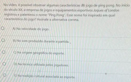 No video, é possivel observar algumas caracteristicas do jogo de ping pong. No inicio
do século XX, a empresa de jogos e equipamentos esportivos Jaques of London
registrou e patenteou o nome "Ping Pong". Esse nome foi inspirado em qua
caracteristica do jogo? Assinale a alternativa correta.
A) Na velocidade do jogo.
B) No som produzido durante a partida.
C) Na origem geográfica do esporte.
D) Na técnica utilizada pelos jogadores.
E) Na tradição cultural associada ao esporte.