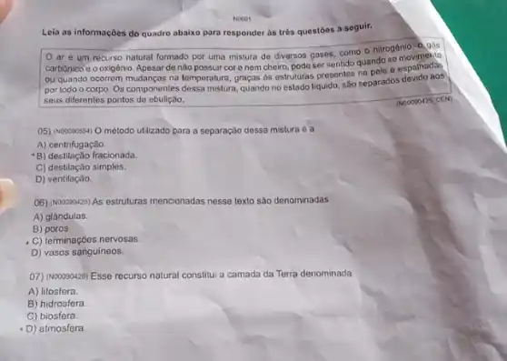 NO601
Leia as informações do quadro abaixo para responder às três questōes a seguir.
ar e um recurso natural formado por uma mistura de diversos gases, como o nitrogênio 0. gás
carbônico e o oxigênio Apesar de não possuir core nem cheiro pode ser sentido quando so
ou quando ocorrom mudanças na temperatura, graças as else podas prosentes na pole espolitados
por todo o corpo Os componentes dessa mistura quando no estado liquido sao separados devido aos
seus diferentes pontos de ebulição.
05) (N00090554) O método utilizado para a separação dessa mistura é a
A) centrifugação.
B) destilação fracionada.
C) destilação simples.
D) ventilação.
06) (Nooo90425) As estruturas mencionadas nesse texto são denominadas
A) glândulas.
B)poros.
C) terminaçōes nervosas.
D) vasos sanguineos.
07) (NOOO90428) Esse recurs natural constitui a camada da Terra denominada
A) litosfera.
B) hidrosfera.
C) biosfera.
D) atmosfera.