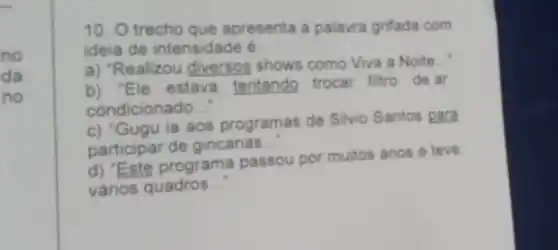 no
da
no
10. O trecho que apresenta a palavra grifada com
ideia de intensidade é:
a) "Realizou diversos shows como Viva a Noite __
b) "Ele estava tentando trocar filtro de ar
condicionado __
c) "Gugu ia aos programas de Silvio Santos para
participar de gincanas.
__
d) "Este programa passou por muitos anos e teve
vários quadros __