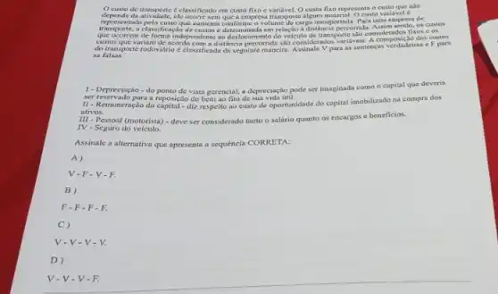 nào
depende de transporte é classificado em custo fixo c Ocusto fixo representa o
representado pelo cus elc ocorre sem que a empress transporte algum material. Ocusto variaried é . esentado pelo-custo que aumenta conforme volume do carga transportada. Para untu empresa de
transporte, a classificaçdo de custos é determinada em relação a distâncin percorrida.os custos
de forma independente ao deslocamento do velculo demolos valueis considerndos for dos custos
do transporte rodoviário é classificada do seguinte maneira:Assinale V para as sentencas verdadeiras e F para
sa falsas.
1 - Depreciação - do ponto de vista gerencial, a depreciação pode ser imaginada como o capital que deveria
ser reservado para a reposição do bem ao fim de sua vida util.
II - Remuneração do capital - diz respeito ao custo de oportunidade do capital imobilizado na compra dos
ativos.
III - Pessoal (motorista) -deve ser considerado tanto o salário quanto os encargos e beneficios.
IV - Seguro do veiculo.
Assinale a alternativa que apresenta a sequencia CORRETA:
A)
V-F-V-F.
B)
F-F-F-F.
C)
V-V-V-V.
D)
V-V-V-F.