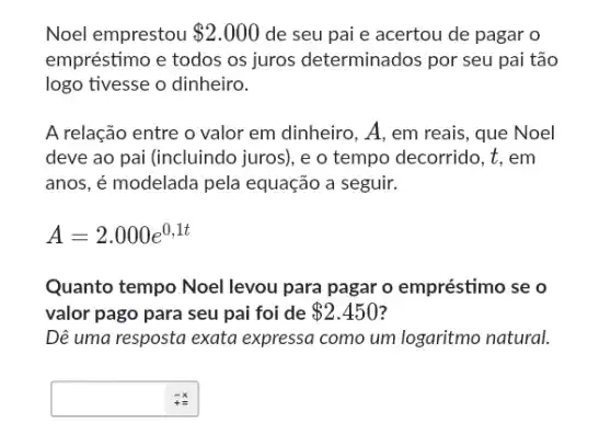 Noel emprestou 2.000 de seu pai e acertou de pagar o
empréstimo e todos os juros determinados por seu pai tão
logo tivesse o dinheiro.
A relação entre o valor em dinheiro, A, em reais, que Noel
deve ao pai (incluindo juros), e o tempo decorrido, t, em
anos, é modelada pela equação a seguir.
A=2.000e^0,1t
Quanto tempo Noel levou para pagar o empréstimo se o
valor pago para seu pai foi de 2.450
Dê uma resposta exata expressa como um logaritmo natural.