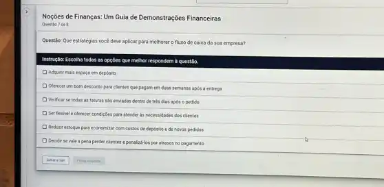 Noções de Finanças: Um Guia de Demonstrações Financeiras
Questão 7 de 8
Questão: Que estratégias você deve aplicar para melhorar o fluxo de caixa da sua empresa?
Instrução: Escolha todas as opções que melhor respondem à questão.
Adquirir mais espaço em depósito
Oferecer um bom desconto para clientes que pagam em duas semanas após a entrega
D Verificar se todas as faturas são enviadas dentro de três dias após o pedido
D Ser flexivel e oferecer condições para atender às necessidades dos clientes
Reduzir estoque para economizar com custos de depósito e de novos pedidos
D
Decidir se vale a pena perder clientes e penalizá-los por atrasos no pagamento