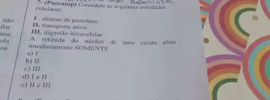 não
lar.
ese
ela
os
7- (Puccamp) Considere as seguintes atividades
celulares:
I. sintese de proteínas
II. transporte ativo
III. digestão intracelular
A.retirada do núcleo de uma célula afeta
imediatamen te SOMENTE
a) I
b) II
c) III
d) IeII
e) IIeIII