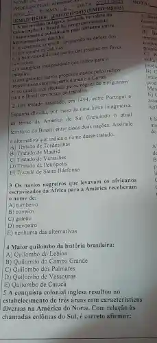 NOME DO A
PROFESSOR(A):Alemmar DATA __
ANO __
TURMA:
__
(EM13CHS104)(EM13CHS201)(EM13CHS103)
1 A escra vidão indigena do Drasil foi progressi amente
abandonad:e substituíd:
motivos devido:
a) o constant empenho do papado na defesa dos
indios contra os colonos.
b) à bem-sucedida campanha dos jesuítas em favor
dos indios.
c) à completa incapacidade dos indios para 0
trabalho.
d) aos grandes lucros proporcionados pelo tráfico
negreiro aos e) ao desejo manifestado pelos negros de emigrarem
para o Brasil em busca de trabalho.
2 Um tratado assinado em 1494 entre Portugal e
Espanha dividiu por meio de uma linha imaginária,
as terras da América do Sul (incluindo - atual
território do Brasil)entre essas duas nações .Assinale
I a alternative que indica o nome desse tratado.
A) Tratado de Tordesilhas
B) Tratado de Madrid
C) Tratado de Versalhes
D) Tratado de Petrópolis
E) Tratado de Santo Ildefonso
3 Os navios negreiros que levavam os africanos
escravizados da Africa para a América receberam
nome de:
A ) tumbeiro
B) coveiro
C) galeão
D)nevoeiro
E)nenhuma das alternativas
4 Maior quilombo da história brasileira:
A)Quilombo do Leblon
B)Quilombo do Campo Grande
C)Quilombo dos Palmares
D ) Quilombo de Vassouras
E)Quilombo de Catucá
5 A conquista colonial inglesa resultou no
estabelecim ento de tres areas com características
diversas ina América do Norte .Com relação as
chamadas colônias do Sul,e correto afirmar: