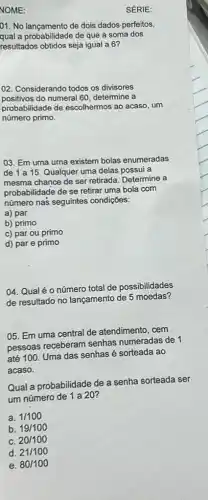 NOME:
01. No lancamento de dois dados-perfeitos,
qual a probabilidade de que a soma dos
resultados obtidos seja igual a 6?
02. Considerando todos os divisores
positivos do numeral 60 determine a
probabilidade de escolhermos ao acaso, um
número primo.
03. Em uma urna existem bolas enumeradas
de 1 a 15. Qualquer uma delas possui a
mesma chance de ser retirada. Determine a
probabilidade de se retirar uma bola com
número nas seguintes condições:
a) par
b) primo
c) par ou primo
d) par e primo
04. Qual é 0 número total de possibilidades
de resultado no lançamento de 5 moedas?
05. Em uma central de atendimento, cem
pessoas receberam senhas numeradas de 1
até 100. Uma das senhas é sorteada ao
acaso.
Qual a probabilidade de a senha sorteada ser
um número de 1 a 20?
a. 1/100
b. 19/100
C. 20/100
d. 21/100
e. 80/100
SÉRIE: