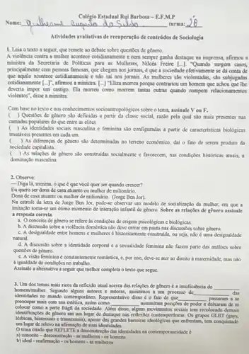 Nome:	auguin do	turma:
recuperação de conteúdos de Sociologia
1. Leia o texto a seguir, que remete no debate sobre questioes de genero.
A violencia contra a mulher acontece cotidianamente c nem sempre ganha destaque na imprensa, afirmou a
ministra da Secretaria de Politicas para as Mulheres Freire [...]. "Quando surgem casos,
principalmente com pessous famosas que chegam aos jomais,é que a sociedade efetivamente se dá conta de
que aquilo acontece cotidianamente e nào sai nos jomais. As mulberes slo violentadas, slo subjugadas
cotidianamente [-]^ast  afirmou a ministra. [...]"Eliza morreu porque contrariou um homem que achou que the
deveria impor um castigo Ela morreu como morrem tantas outras quando rompem relacionamentos
violentos", disse a ministra
Com base no texto e nos confherimentos socioantropologicos sobre o tema, assinale Vou F.
( ) Questoes de genero she definidas a partic da classe social,rule pela qual sio mais presentes nas
camadas populares do que entre as clites.
( ) As identidades socials masculina c feminina slo configuradas a partir de caracteristicas biologicas
imutaveis presentes em cada um.
() As diferencas de género sao determinadas no terreno cconomico, dai o fato de serem produto da
sociedade capitalista.
( ) As relaxites de genero sao construidas socialmente e favorecem, nas condigbes historicas atuais, a
dominação masculina
2. Observe
- Diga lá, menina, o que é que voce quer ser quando crescer?
Eu quero ser dona de casa atuante ou mulher de milionário.
Dona de casa atuante ou mulher de milionário (Jorge Ben Jor)
Na estrofe da letra de Jorge Ben Jor pode-se observar um modelo de socialização da mulher cm que a
imitação toma-se um ótimo momento de interação infantil de genero. Sobre as relações de genero assinale
a resposta correta
a. Oconceito de genero se refere as condigues de origem psicológicas e biológicas.
b. A discussio sobre a violência doméstica nào deve entrar em pauta nas sobre genero.
c. A desigualdade entre homens e mulheres é historicamente construids, ou seja n3o é uma desigualdade
natural
d. A discussio sobre a identidade corporal c a sexualidade feminina nào fazem parte das analises sobre
questoes de gènero
c. A visto feminina constantemente romintica, c, por isso, deve-se ater ao direito a maternidade.mas nlo
a igualdade de condiptes no trabalho
Assinale a altemativa a seguir que methor completa o texto que segue.
3. Um dos temas mais ricos da reflexão atual acerca das relapties de generoé a insuficiència do __
homem/multier. Segando alguns autores c autoras, assistimos a um processo de __ das
identidades no mundo contemportanco Representativo disso éo fato de que __ passaram a se
colocar como a parte frágil da sociedade. A Além disso ms movimentos socials tem resolocado demais
preocupar mais com sua como __ assumiram posiptes de poder c deixaram de se
identificaçbes de género em um lugar de destaque nas reflexoes contemporancas. Os grupos GLBT (gays.
lésbicas.bissexuais e transexuais), apcsar das grandes barreiras ideologicas que enfrentam, tem conquistado
um lugar do relevo na afirmação de suas identidades
Otema citado que REFI ETE a desconstrução das identidades na contemporancidade e
a) conceito -dissconstruglo - as mullicres - os homens
b) ldeal - reafirmuglo - os homens - as mullecres