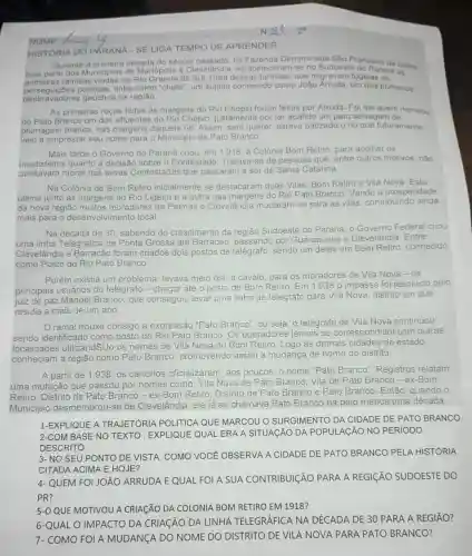 NOME...............
HISTORIA DO PKRANA SELIGA TEMPO DE APRENDER
Durante a primeira década do seculo no Sudoeste do Parana Sales
na Fazenda Denominada Sào Francisco de Sales
primeiras familias vindas do Rio Grande do dessas familias, que migravam fugidas de
tinha como "chefe", um sujeito conhecido como João Arruda, um dos primeiros
desbravadores gaúchos na região
As primeiras roças feitas às margens do Rio Chopin foram feitas por Arruda Fol ele quem nomeou
de Pato Branco um dos afluentes do Rio Chopin, justamente por ter abatido um pato selvagem de
plumagem branca, nas margens daquele rio Assim, sem querer estava batizado o rio que futuramente
veio a emprestar seu nome para o Municipio de Pato Branco.
Mais tarde o Governo do Paraná criou, em Colônia Bom Retiro, para acolher os
insatisfeitos quanto a decisão sobre o Contestado. Tratava-se de pessoas que, entre outros motivos, nào
aceitavam morar nas terras Contestadas que passaram a ser de Santa Catarina
Na Colónia de Bom Retiro inicialmente se destacaram duas Vilas Bom Retiro e Vila Nova. Esta
última junto as margens do Rio Ligeiro e a outra nas margens do Rio Pato Branco. Vendo a prosperidade
da nova regiǎo muitos moradores de Palmas e
Clevelândia mudaram-se para as vilas contribuindo ainda
mais para o local.
Na década de 30 sabendo do crescimento da região Sudoeste do Paraná, o Governo Federal criou
uma linha Telegráfica de Ponta Grossa até Barracão, passando por Guarapuava e Clevelândia. Entre
Clevelândia e Barracão foram criados dois postos de sendo um deles em Bom Retiro, conhecido
como Posto do Rio Pato Branco.
Porém existia um problema: levava meio dia, a cavalo, para os moradores de Vila Nova - 0s
principais usuários do telégrafo chegar até
to de Bom Retiro. Em impasse foi resolvido pelo
juiz de paz Manoel Branco, que conseguiu levar uma linha de telégrafo para Vila Nova, distrito em que
residia a mais de um ano
ramal trouxe consigo a expressão
telégrafo de Vila Nova continuou
sendo identificado como posto do Rio Pato Bi Branco. Os operadores res jamais se correspondiam com outras
localidades utilizandSUO os nomes de Vila Nova ou Bom Retiro Logo as demais cidades do estado
conheciam a região como Pato Branco promovendo assim a mudança de nome do distrito.
A partir de 1938, os cartórios oficializaram, aos poucos, o nome "Pato Branco". Registros relatam
uma mutação que passou por nomes como: Vila Nova de Pato Branco, Vila de Pato Branco-ex-Bom
Retiro, Distrito de P ato Branco - ex-Bom Retiro, Distrito de Pato Branco e Pato Branco . Então, quando o
Municipio desmembrou-se de
Clevelândia, ele já se chamava Pato Branco há pelo menos uma década.
1-EXPLIQUE A TRAJETÓRIA POLITICA QUE MARCOU O SURGIMENTO DA CIDADE DE PATO BRANCO.
2-COM BASE NO TEXTO, EXPLIQUE QUAL ERA A SITUAGÃO DA POPULAGÃO NO PERIODO
DESCRITO.
3- NO SEU PONTO DE VISTA, COMO VOCE OBSERVA A CIDADE DE PATO BRANCO PELA HISTÓRIA
CITADA ACIMA E HOJE?
4- QUEM FOI JOÁO ARRUDA E QUAL FOI A SUA CONTRIBUIÇÃO PARA A REGIGÃO SUDOESTE DO
PR?
5-0 QUE MOTIVOU A CRIAGãO DA COLONIA BOM RETIRO EM 1918?
6-QUALO IMPACTO DA CRIACÃO DA LINHA TELEGRÁFICA NA DÉCADA DE 30 PARA A REGIÃO?
7- COMO FOI A MUDANGA DO NOME DO DISTRITO DE VILA NOVA PARA PATO BRANCO?