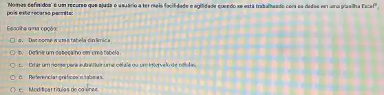 'Nomes definidos'é um recurso que ajuda o usuário a ter mais facilidade e agilidade quando se está trabalhando com os dados em uma planilha Excel^8
pois este recurso permite:
Escolha uma opção:
a. Dar nome a uma tabela dinâmica
b. Definir um cabeçalho em uma tabela.
c. Criar um nome para substituir uma célula ou um intervalo de células.
d. Referenciar gráficos e tabelas
e. Modificar titulos de coltnas.