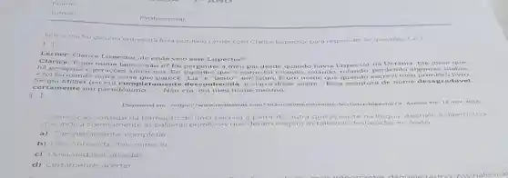 Nome:
Turma:
Lera otrecho de uma entrevista feita por Julio Lerner com Clarice Lispector para responder is questoes 1 e 2
[...]
Lerner: Clarice Lispector, de onde veio esse Li spector?
Clarice: Eum nome latino, nào e?Eu perguntei a meu pai desde quando havia I ispector na Jcra nia Ele d tisse que
ha geracoes e geracôes anterior is. Eu suponho que o nome foi rolando, rolando perdendo o igu mas nflah ons
e foi formando outra coisa que parece "Lis" e "peito", em latim. Eum nome que quando esc revi me u prir nei ro liv ro.
Sergio Milliet (eu era completament e desc onhecida e claro) disse assim "Essa eseritora de nome d esag rada vel.
cert amente um pseudônimo ... Nào cra, era meu nome mesmo
()
Disponivel em shttps://www.revistabula com/503-a-ultim -envevista-de-clarice-lispector/>Aces so em 12 ne ar 2010
A derivação consiste na formação de um a palavra a partir de outra que já existe na lingua As sinale a alter not wa
que indica corretamente as palavras primitivas que deram origem as palavr as destacadas no texto.
a) Completamente completar
b) Desconhecida: desc onhecer
c) Desagradável: agradar.
d) Certamente: acertar.
Professor(a)