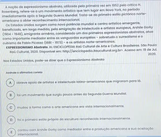 A noção de expressionismo abstrato, utilizada pela primeira vez em 1952 pelo crítico H.
Rosenberg.refere-se a um movimento artistico que tem lugar em Nova York,no período
imediatamente após a Guerra Mundial. Trata-se do primeiro estilo pictórico norte-
americano a obter reconhecimento internacional.
Os Estados Unidos surgem como nova potência mundial e centro artistico emergente,
beneficiado, em larga medida pela emigração de intelectuals e artistas europeus, Arshile Gorky
(1904-1948) emigrante armênio, considerado um dos primeiros expressionista:abstratos, atua
como importante mediador entre as vanguardas européias -sobretudo o surrealismo e o
cubismo de Pablo Picasso (1881-1973)-Theta  os artistas norte-americanos.
EXPRESSIONISMO Abstrato. In:ENCICLOPEDIA Itaú Cultural de Arte e Cultura Brasileiras Sáo Paulo:
Itaú Cultural, 2020. Disponivel em: http://enciclop edia.itauculturalorg,br). Acesso em:19 de Jul.
2020.
Nos Estados Unidos, pode -se dizer que o Expressionismo Abstrato
Assinale a alimativa correta
A obteve apoio de artistas e intelectuais latino-americanos que migraram para lá.
B foi um movimento que surgiu pouco antes da Segunda Guerra Mundial.
C
mudou a forma como a arte americana era vista internacionalmente.
D foi o primeiro estilo próprio da escultura reconhecido internacionalmente.
E
contou com Arshile Gorky como mediador entre a produção americana e sua aceitação
E
internacional.