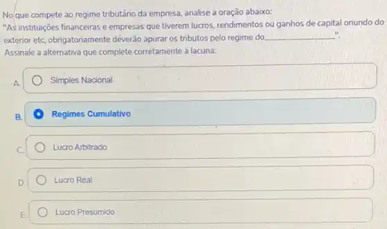 No/que compete ao regime tributário da empresa, analise a oração abaixo:
"As instituições financeiras e empresas que tiverem lucros.rendimentos ou ganhos de capital oriundo do
exterior etc, obrigatoriamente déverao apurar os tributos pelo regime do
__
Assinale a alternativa que complete corretamente a lacuna:
Simples Nacional
Regimes Cumulativo
Lucro Arbitrado
Lucro Real
Lucro Presumido