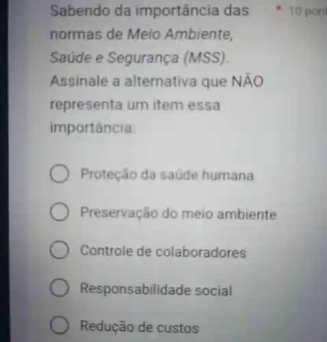 norm as de Meio Ambiente,
Saúde e Segurança (MSS).
Assinale alternativa que N AO
repres enta um item e ssa
importancia:
Proteção da saúde humana
Preservação do meio ambiente
Controle de colaboradores
Responsabilidade social
Redução de custos
Sabendo da importancia das 10 pon