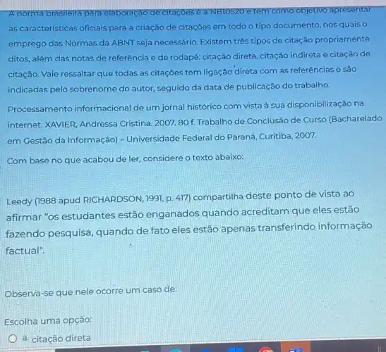 A norma brasileira para elaboração de citaçōes é a NBTO520 NBTO520 e tem como objetivo apresentar
as características oficiais para a criação de citações em todo o tipo documento, nos quais O
emprego das Normas da ABNT seja necessário Existem três tipos de citação propriamente
ditos, além das notas de referência e de rodapé: citação direta citação indireta e citação de
citação. Vale ressaltar que todas as citações tem ligação direta com as referências e são
indicadas pelo sobrenome do autor, seguido da data de publicação do trabalho.
Processamento informacional de um jornal histórico com vista à sua disponibilização na
internet. XAVIER, Andressa Cristina. 2007.80 f. Trabalho de Conclusão de Curso (Bacharelado
em Gestão da Informação)- Universidade Federal do Paraná, Curitiba, 2007.
Com base no que acabou de ler, considere o texto abaixo:
Leedy (1988 apud RICHARDSON, 1991, p. 417)compartilha deste ponto de vista ao
afirmar "os estudantes estão enganados quando acreditam que eles estão
fazendo pesquisa , quando de fato eles estão apenas transferindo informação
factual".
Observa-se que nele ocorre um caso de:
Escolha uma opção:
a. citação direta