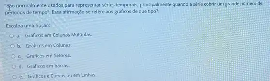 "So normalmente usados para representar séries temporais, principalmente quando a série cobrir um grande número de
periodos de tempo". Essa afirmação se refere aos gráficos de que tipo?
Escolha uma opção:
a. Gráficos em Colunas Múltiplas.
b. Graficos em Colunas.
c. Gráficos em Setores.
d. Gráficos embarras.
e. Gráficos e Curvas ou em Linhas.