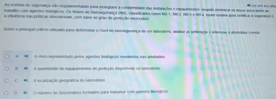 As normas de segurança são regulamentadas para a conformidade das instalações e equipamentos visando minimizar os riscos associados ao
trabalho com agentes biológicos. Os Niveis de Biossegurança (NB)classificados como
NB-1,NB-2,NB-3 e NB-4
foram criados para certificar a segurança e a eficiència das práticas laboratoriais, com base no grau de proteção necessário.
Sobre o principal critério utilizado para determinar o nivel de biossegurança de um laboratório, analise as sentenças e selecione a alternativa correta
risco representado pelos agentes biológicos envolvidos nas atividades
A quantidade de equipamentos de proteção disponiveis no laboratório.
A localização geográfica do laboratório
D 4 O número de funcionários treinados para trabalhar com agentes biológicos.
4) Ler em voz alta