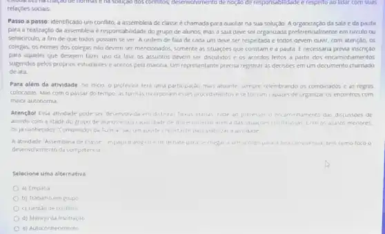 be normas e ha solução dos conflitos;desenvolvimento de noção de responsabilidade e respeito ao lidar com suas
relaçóes sociais.
Passo a passo: identificado um conflito, a assembleia de classe é chamada para auxiliar na sua solução. A organização da sala e da pauta
para a realização da assembleia é responsabilidade do grupo de alunos mas a sala deve ser organizada preferencialmente em circulo ou
semicirculo, a fim de que todos possam se ver. A ordem de fala de cada um deve ser respeitada e todos devem ouvir, com atenção, os
colegas; os nomes dos colegas não devem ser mencionados, somente as situaçóes que constame a pauta. E necessária prévia inscrição
para aqueles que desejem fazer uso da fala;os assuntos devem ser discutidos e os acordos feitos a partir dos encaminhamentos
sugendos pelos próprios estudantes e aceitos pela maiona. Um representante precisa registrar as decisoes em um documento chamado
de ata.
Para além da atividade no inicio, o professor tera uma participação mais atuante, sempre relembrando os combinados e as regras
colocadas. Mas com o passar do tempo, as turmas incorporam esses procedimentos e se tornam capazes de organizar os encontros com
maior autonomia
Atenção! Essa atrividade pode ser desenvolvida em distintas faixas efarias, cabe ao professor o encaminhamento das discussoes de
acordo com a idade do grupo de alunos e sua capacidade de discernmento acerca das studçoes conflituosas com os alunos menores.
05 ja conhecidos "Combinado"da Turma" sao um aporte importante para viabilize a atividade
A atividade "Assembleia de Classe-espaco dialogico e de debate para se chegar a um acordo pard a boa convivencid tem como foco o
desenvolvmento da competencia
Selecione uma alternativa:
a) Empatia
b) Trabalho em grupo
c) Gestão de conflitos
d) Manejo da frustração
e) Autoconhecimento