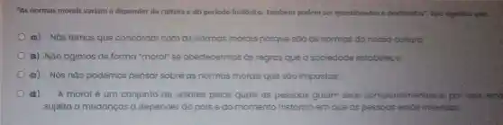 "As normas morais variam a depender da cultura e do periodo histórico.Também podem ser questionadas e destituidas"Isso significa que:
a) Nós temosque concordar com as normas morais porque sao as normas da nossa cultura;
a) Nǎo agimos de forma "moral" se obedecermos as regras que a sociedade estobelece.
a) Nós nǎo podemos pensar sobre as normas morais que são impostas;
di) A moral é um conjunto de valores pelos quais as pessoas guiam seus comportamentos e, por isso esto
sujeita a mudanças a depender do país e do momento histórico em que as pessoas estão inseridas.