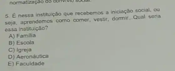 normatização do convivio social,
5. Énessa instituição que recebemos a iniciação social, ou
seja, aprendemos como comer, vestir dormir
__ Qual seria
essa instituição?
A) Familia
B) Escola
C) Igreja
D) Aeronáutica
E) Faculdade