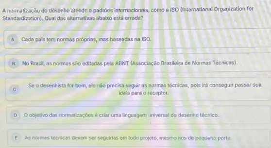 A normatização do desenho atende a padrôes internacionais, como a ISO (International Organization for
Standardization). Qual das alternativas abaixo está errada?
A Cada pais tem normas próprias, mas baseadas na ISO. A
B No Brasil, as normas são editadas pela ABNT (Associação Brasileira de Normas Técnicas).
Se o desenhista for bom, ele não precisa seguir as normas técnicas pois irá conseguir passar sua
C
ideia para o receptor.
D Objetivo das normatizaçóes é criar uma linguagem universal de desenho técnico.
E As normas técnicas devem ser seguidas em todo projeto, mesmo nos de pequeno porte.