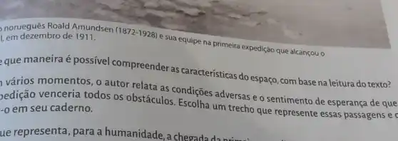 norueguês Roald Amundsen
(1872-1928)
e sua equipe na primeira expedição que alcançou o
Lem dezembro de 1911.
que maneira é possivel compreender as características do espaço, com base na leitura do texto?
vários momentos , o autor relata as condições adversas e o sentimento de esperança de que
pedição venceria todos os obstáculos Escolha um trecho que represente essas passagens e -o em seu caderno.