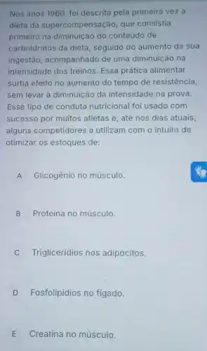 Nos anos 1960, foi descrita pela primeira vez a
dieta da supercompensaç o, que consistia
primeiro na diminuição do conteúdo de
carboidratos da dieta, seguido do aumento da sua
ingestão , acompanhado de uma diminuição na
intensidade dos treinos. Essa prática alimentar
surtia efeito no aumento do tempo de resistência,
sem levar à diminuição da intensidade na prova.
Esse tipo de conduta nutricional foi usado com
sucesso por muitos atletas e até nos dias atuais,
alguns competidores a utilizam com o intuito de
otimizar os estoques de:
A Glicogênio no músculo. A
B Proteína no músculo.
D
C Triglicerídios nos adipócitos.
D Fosfolipídios no figado.
E Creatina no músculo. E