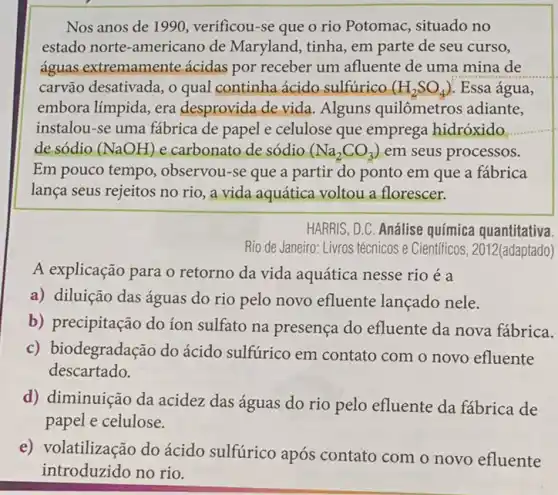 Nos anos de 1990 , verificou-se que o rio Potomac, situado no
estado norte-americano de Maryland, tinha, em parte de seu curso,
águas extremamente ácidas por receber um afluente de uma mina de
carvão desativada, o qual continha ácido sulfúrico (H_(2)SO_(4)) Essa água,
embora límpida, era desprovida de vida . Alguns quilômetros adiante,
instalou-se uma fabrica de papel e celulose que emprega hidróxido
de sódio (NaOH) e carbonato de sódio (Na_(2)CO_(3)) em seus processos.
Em pouco tempo , observou-se que a partir do ponto em que a fábrica
lança seus rejeitos no rio, a vida aquática voltou a florescer.
HARRIS, D.C. Análise química quantitativa.
Rio de Janeiro: Livros técnicos e Científicos , 2012(adaptado)
A explicação para o retorno da vida aquática nesse rio é a
a) diluição das águas do rio pelo novo efluente lançado nele.
b) precipitação do íon sulfato na presença do efluente da nova fábrica.
c) b iodegradação do ácido sulfurico em contato com o novo efluente
descartado.
d) diminuição da acidez das águas do rio pelo efluente da fábrica de
papel e celulose.
e) volatilização do ácido sulfúrico após contato com o novo efluente
introduzido no rio.