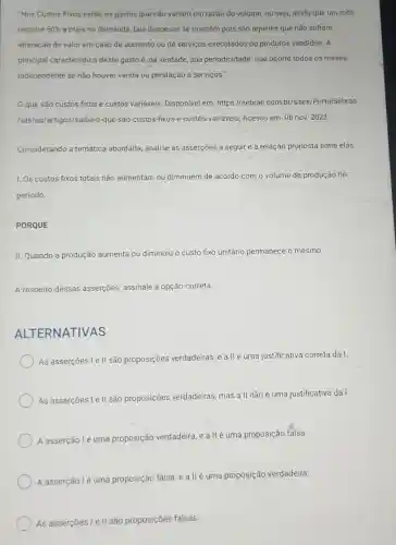 "Nos Custos Fixos estão os gastos que não variam em razão do volume, ou seja, ainda que um mês
registre 50%  amais na demanda, tais despesas se mantêm pois são aqueles que não sofrem
alteração de valor em caso de aumento ou de serviços executados ou produtos vendidos. A
principal caracteristica deste gasto é, na verdade, sua periodicidade: que ocorre todos os meses
independente se não houver venda ou prestação e serviços."
que são custos fixos e custos variáveis Disponível em https://sebrae.com br/sites/PortalSebrae
/ufs/ap/artigos/saiba-o -que-sao-custos-fixos -e-custos-variaveis Acesso em: 06 nov . 2023.
Considerando a temática abordada, analise as asserçōes a seguir e a relação proposta entre elas.
1. Os custos fixos totais não aumentam ou diminuem de acordo com o volume de produção no
periodo.
PORQUE
II. Quando a produção aumenta ou diminuiu o custo fixo unitário permanece o mesmo.
A respeito dessas asserções, assinale a opção correta.
ALTERNATIVAS
As asserções I ell são proposições verdadeiras, e allé uma justificativa correta da I
As asserçōes le II sã proposições verdadeiras, mas a II não é uma justificativa dal.
A asserção lé uma proposição verdadeira e a llé uma proposição falsa.
A asserção lé uma proposição falsa e allé uma proposição verdadeira.
As asserçes le II são proposições falsas.